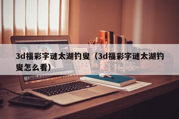 3d福彩字谜太湖钓叟（3d福彩字谜太湖钓叟怎么看）