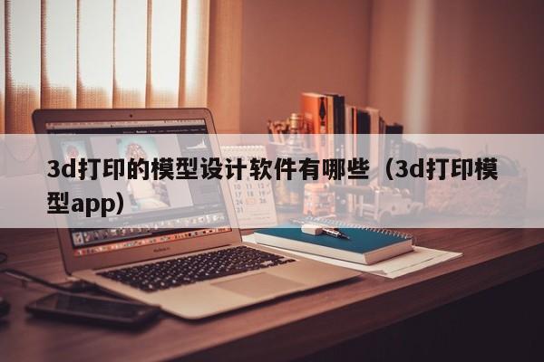 3d打印的模型设计软件有哪些（3d打印模型app）