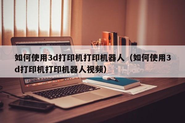 如何使用3d打印机打印机器人（如何使用3d打印机打印机器人视频）