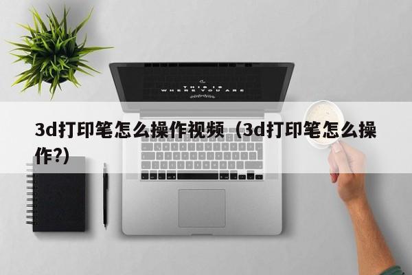 3d打印笔怎么操作视频（3d打印笔怎么操作?）