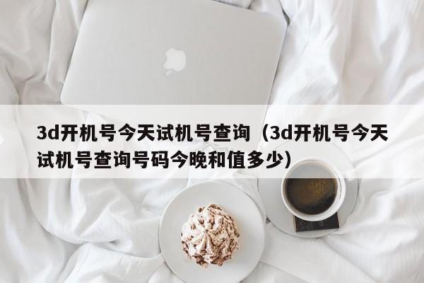 3d开机号今天试机号查询（3d开机号今天试机号查询号码今晚和值多少）