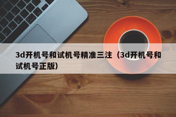 3d开机号和试机号精准三注（3d开机号和试机号正版）